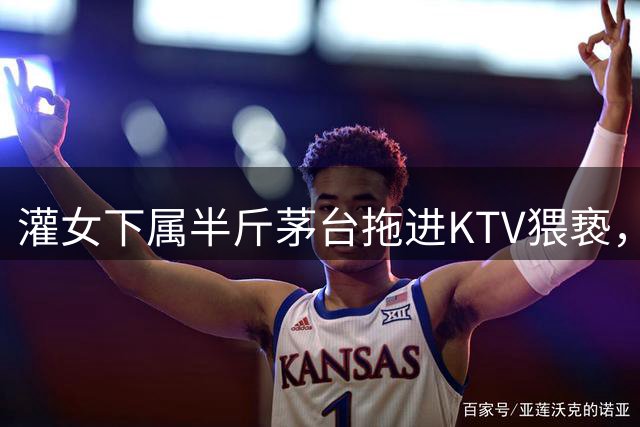 灌女下属半斤茅台拖进KTV猥亵，杭州副区长玩潜规则，谁给的胆子